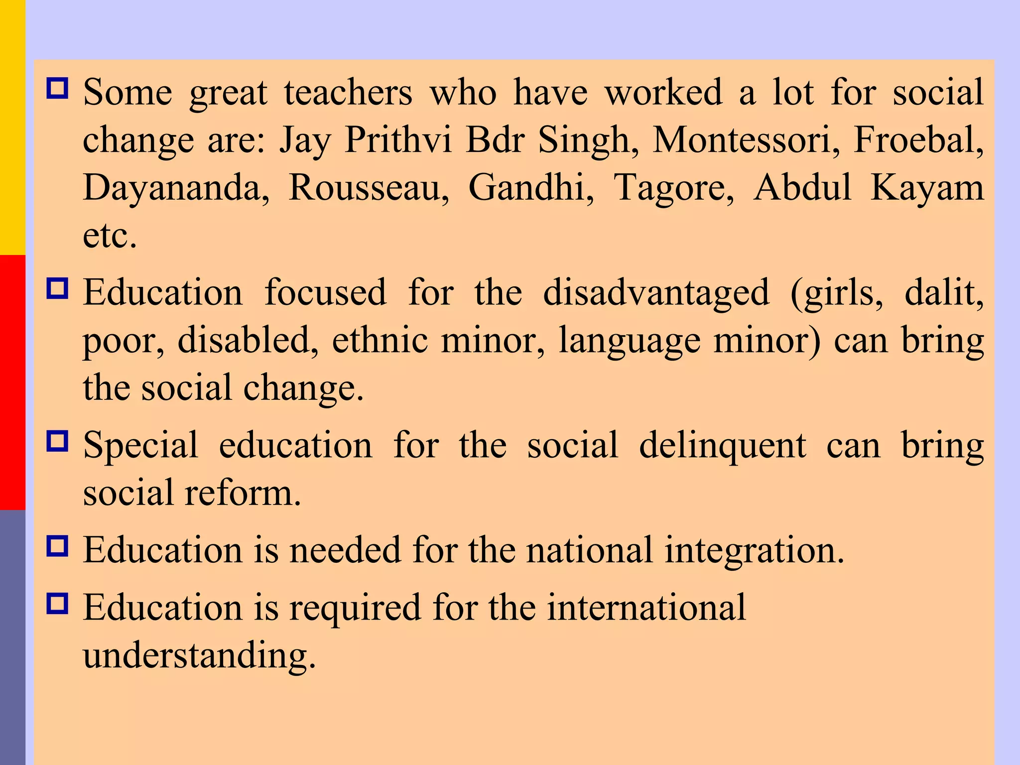  Some great teachers who have worked a lot for social
  change are: Jay Prithvi Bdr Singh, Montessori, Froebal,
  Dayananda, Rousseau, Gandhi, Tagore, Abdul Kayam
  etc.
 Education focused for the disadvantaged (girls, dalit,
  poor, disabled, ethnic minor, language minor) can bring
  the social change.
 Special education for the social delinquent can bring
  social reform.
 Education is needed for the national integration.
 Education is required for the international
  understanding.
 