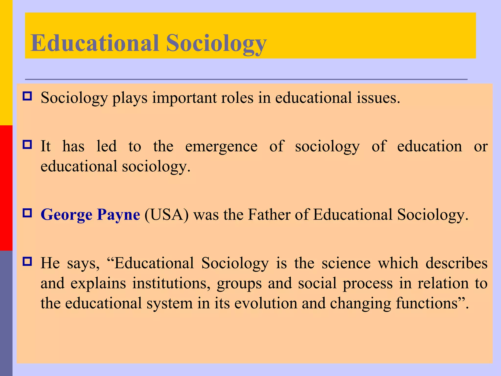 Educational Sociology
   Sociology plays important roles in educational issues.

   It has led to the emergence of sociology of education or
    educational sociology.

   George Payne (USA) was the Father of Educational Sociology.

   He says, “Educational Sociology is the science which describes
    and explains institutions, groups and social process in relation to
    the educational system in its evolution and changing functions”.
 