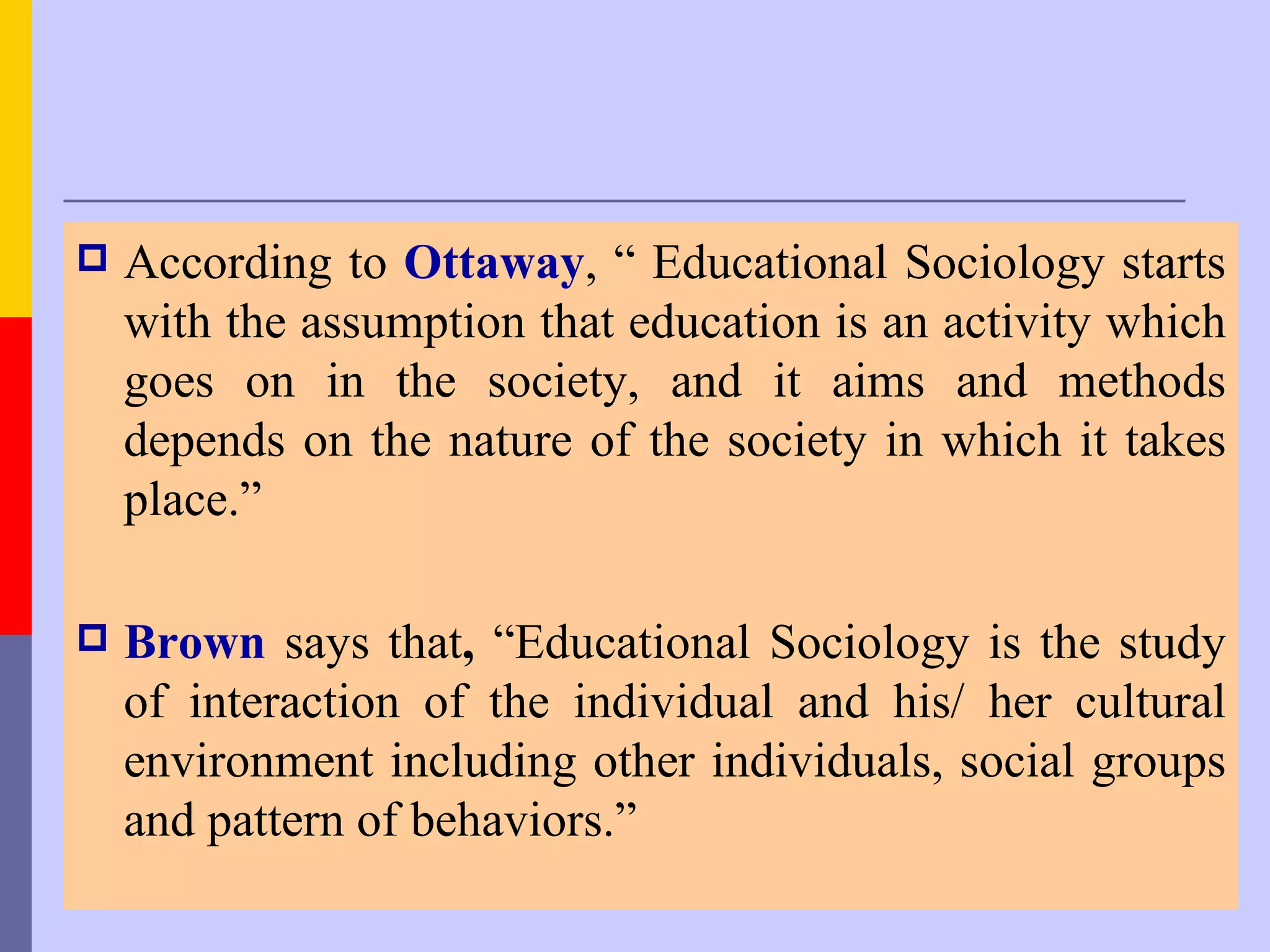    According to Ottaway, “ Educational Sociology starts
    with the assumption that education is an activity which
    goes on in the society, and it aims and methods
    depends on the nature of the society in which it takes
    place.”

   Brown says that, “Educational Sociology is the study
    of interaction of the individual and his/ her cultural
    environment including other individuals, social groups
    and pattern of behaviors.”
 
