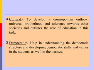    Cultural:- To develop a cosmopolitan outlook,
    universal brotherhood and tolerance towards other
    societies and outlines the role of education in this
    task.

   Democratic:- Help in understanding the democratic
    structure and developing democratic skills and values
    in the students as well in the masses.
 