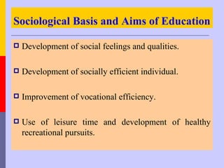 Sociological Basis and Aims of Education

   Development of social feelings and qualities.

   Development of socially efficient individual.

   Improvement of vocational efficiency.

   Use of leisure time and development of healthy
    recreational pursuits.
 