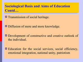 Sociological Basis and Aims of Education
Contd…
   Transmission of social heritage.

   Diffusion of more and more knowledge.

   Development of constructive and creative outlook of
    the individual.

   Education for the social services, social efficiency,
    emotional integration, national unity, patriotism
 