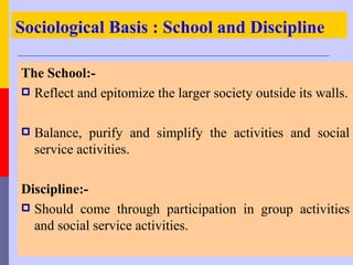 Sociological Basis : School and Discipline

The School:-
 Reflect and epitomize the larger society outside its walls.


   Balance, purify and simplify the activities and social
    service activities.

Discipline:-
 Should come through participation in group activities
  and social service activities.
 