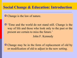Social Change & Education: Introduction

   Change is the law of nature.

   ‘Time and the world do not stand still. Change is the
    way of life and those who look only to the past or the
    present are certain to miss the future.’
                           John F. Kennedy

   Change may be in the form of replacement of old by
    or modification of old to adjust in the new setting.
 