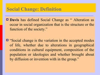Social Change: Definition
   Davis has defined Social Change as “ Alteration as
    occur in social organization that is the structure or the
    function of the society.”

   “Social change is the variation in the accepted modes
    of life, whether due to alterations in geographical
    conditions in cultural equipment, composition of the
    population or ideologies and whether brought about
    by diffusion or invention with in the group.”
 