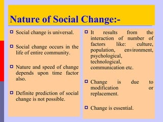 Nature of Social Change:-
   Social change is universal.        It    results     from     the
                                        interaction of number of
                                        factors     like:     culture,
   Social change occurs in the
    life of entire community.           population,     environment,
                                        psychological,
                                        technological,
   Nature and speed of change          communication etc.
    depends upon time factor
    also.                              Change      is     due     to
                                        modification               or
   Definite prediction of social       replacement.
    change is not possible.
                                       Change is essential.
 