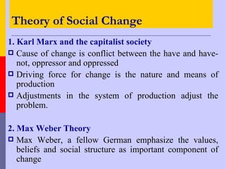 Theory of Social Change
1. Karl Marx and the capitalist society
 Cause of change is conflict between the have and have-
   not, oppressor and oppressed
 Driving force for change is the nature and means of
   production
 Adjustments in the system of production adjust the
   problem.

2. Max Weber Theory
 Max Weber, a fellow German emphasize the values,
   beliefs and social structure as important component of
   change
 