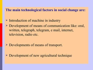 The main technological factors in social change are:

   Introduction of machine in industry
   Development of means of communication like: oral,
    written, telegraph, telegram, e mail, internet,
    television, radio etc.

   Developments of means of transport.

   Development of new agricultural technique
 