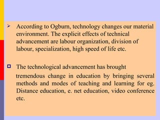    According to Ogburn, technology changes our material
    environment. The explicit effects of technical
    advancement are labour organization, division of
    labour, specialization, high speed of life etc.

   The technological advancement has brought
    tremendous change in education by bringing several
    methods and modes of teaching and learning for eg.
    Distance education, e. net education, video conference
    etc.
 