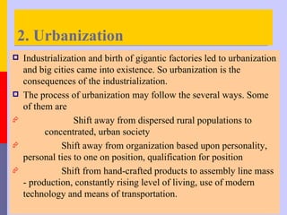 2. Urbanization
   Industrialization and birth of gigantic factories led to urbanization
    and big cities came into existence. So urbanization is the
    consequences of the industrialization.
   The process of urbanization may follow the several ways. Some
    of them are
                 Shift away from dispersed rural populations to
          concentrated, urban society
              Shift away from organization based upon personality,
    personal ties to one on position, qualification for position
              Shift from hand-crafted products to assembly line mass
    - production, constantly rising level of living, use of modern
    technology and means of transportation.
 