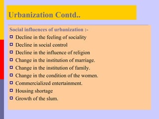 Urbanization Contd..
Social influences of urbanization :-
 Decline in the feeling of sociality
 Decline in social control
 Decline in the influence of religion
 Change in the institution of marriage.
 Change in the institution of family.
 Change in the condition of the women.
 Commercialized entertainment.
 Housing shortage
 Growth of the slum.
 