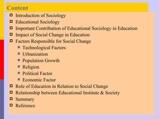 Content
   Introduction of Sociology
   Educational Sociology
   Important Contribution of Educational Sociology in Education
   Impact of Social Change in Education
   Factors Responsible for Social Change
      Technological Factors
      Urbanization
      Population Growth
      Religion
      Political Factor
      Economic Factor
   Role of Education in Relation to Social Change
   Relationship between Educational Institute & Society
   Summary
   Reference
 