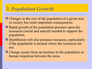 3. Population Growth
 Changes in the size of the population of a given area
  or society has some important consequences.
 Rapid growth of the population pressure upon the
  resources (social and natural) needed to support the
  population.
 Distribution will also pressure resources, particularly
  if the population is located where the resources are
  not.
 Change occurs from an increase in the population or
  human migration between the areas
 
