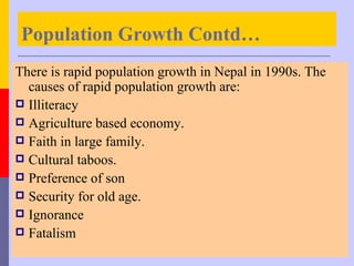 Population Growth Contd…
There is rapid population growth in Nepal in 1990s. The
  causes of rapid population growth are:
 Illiteracy
 Agriculture based economy.
 Faith in large family.
 Cultural taboos.
 Preference of son
 Security for old age.
 Ignorance
 Fatalism
 