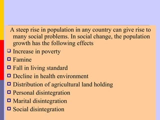 A steep rise in population in any country can give rise to
  many social problems. In social change, the population
  growth has the following effects
 Increase in poverty
 Famine
 Fall in living standard
 Decline in health environment
 Distribution of agricultural land holding
 Personal disintegration
 Marital disintegration
 Social disintegration
 