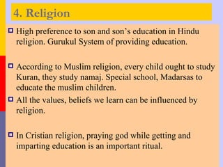 4. Religion
   High preference to son and son’s education in Hindu
    religion. Gurukul System of providing education.

 According to Muslim religion, every child ought to study
  Kuran, they study namaj. Special school, Madarsas to
  educate the muslim children.
 All the values, beliefs we learn can be influenced by
  religion.

   In Cristian religion, praying god while getting and
    imparting education is an important ritual.
 