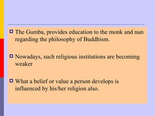    The Gumba, provides education to the monk and nun
    regarding the philosophy of Buddhism.

   Nowadays, such religious institutions are becoming
    weaker

   What a belief or value a person develops is
    influenced by his/her religion also.
 