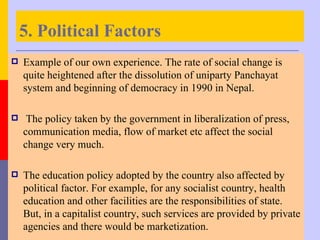 5. Political Factors
   Example of our own experience. The rate of social change is
    quite heightened after the dissolution of uniparty Panchayat
    system and beginning of democracy in 1990 in Nepal.

    The policy taken by the government in liberalization of press,
    communication media, flow of market etc affect the social
    change very much.

   The education policy adopted by the country also affected by
    political factor. For example, for any socialist country, health
    education and other facilities are the responsibilities of state.
    But, in a capitalist country, such services are provided by private
    agencies and there would be marketization.
 