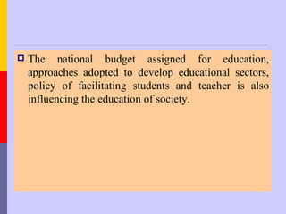    The national budget assigned for education,
    approaches adopted to develop educational sectors,
    policy of facilitating students and teacher is also
    influencing the education of society.
 