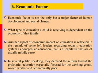 6. Economic Factor

   Economic factor is not the only but a major factor of human
    development and social change.

   What type of education a child is receiving is dependent on the
    economy of that family.

   Another aspect of economic impact on education is reflected in
    the remark of some left leaders regarding today’s education
    system as bourgeoisie education, that is of capitalist that are of
    usually middle caste.

   In several public speaking, they demand the reform toward the
    proletariat education especially focused for the working group,
    waged worker and economically poor.
 