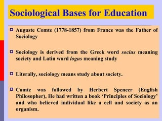 Sociological Bases for Education
   Auguste Comte (1778-1857) from France was the Father of
    Sociology

   Sociology is derived from the Greek word socius meaning
    society and Latin word logus meaning study

   Literally, sociology means study about society.

   Comte was followed by Herbert Spencer (English
    Philosopher), He had written a book ‘Principles of Sociology’
    and who believed individual like a cell and society as an
    organism.
 