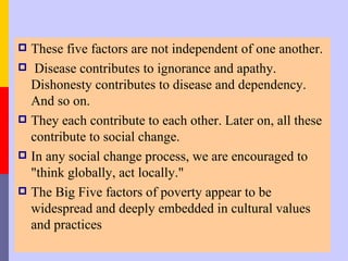  These five factors are not independent of one another.
 Disease contributes to ignorance and apathy.
  Dishonesty contributes to disease and dependency.
  And so on.
 They each contribute to each other. Later on, all these
  contribute to social change.
 In any social change process, we are encouraged to
  "think globally, act locally."
 The Big Five factors of poverty appear to be
  widespread and deeply embedded in cultural values
  and practices
 