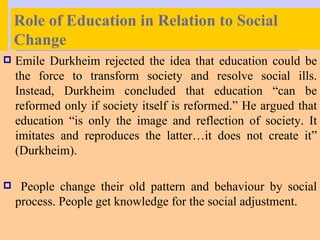 Role of Education in Relation to Social
    Change
   Emile Durkheim rejected the idea that education could be
    the force to transform society and resolve social ills.
    Instead, Durkheim concluded that education “can be
    reformed only if society itself is reformed.” He argued that
    education “is only the image and reflection of society. It
    imitates and reproduces the latter…it does not create it”
    (Durkheim).

    People change their old pattern and behaviour by social
    process. People get knowledge for the social adjustment.
 