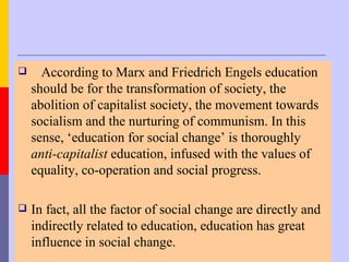      According to Marx and Friedrich Engels education
    should be for the transformation of society, the
    abolition of capitalist society, the movement towards
    socialism and the nurturing of communism. In this
    sense, ‘education for social change’ is thoroughly
    anti-capitalist education, infused with the values of
    equality, co-operation and social progress.

   In fact, all the factor of social change are directly and
    indirectly related to education, education has great
    influence in social change.
 
