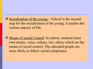    Socialization of the young: - School is the second
    step for the socialization of the young, it teaches the
    various aspects of life.

   Means of social Control: In school, students learn
    own norms, value, culture, law, ethics which are the
    means of social control. The educated people are
    more likely to follow social compliance.
 