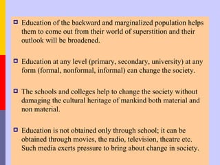    Education of the backward and marginalized population helps
    them to come out from their world of superstition and their
    outlook will be broadened.

   Education at any level (primary, secondary, university) at any
    form (formal, nonformal, informal) can change the society.

   The schools and colleges help to change the society without
    damaging the cultural heritage of mankind both material and
    non material.

   Education is not obtained only through school; it can be
    obtained through movies, the radio, television, theatre etc.
    Such media exerts pressure to bring about change in society.
 