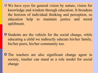    We have eyes for general vision by nature, vision for
    knowledge and wisdom through education. It broadens
    the horizon of individual thinking and perception, so
    education help to maintain justice and moral
    upliftment.

   Students are the vehicle for the social change, while
    educating a child we indirectly educate his/her family,
    his/her peers, his/her community too.

   The teachers are also significant change agent in
    society, teacher can stand as a role model for social
    change
 