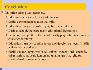 Conclusion
   Education takes place in society.
      Education is essentially a social process.
      Social environment educate the child.
      Education has special role to play for social reform.
      Besides school, there are many educational institutions.
      Economic and political factors of society play a dominant role in
       educational reforms.
      Education must be social in nature and develop democratic skills
       and values in students
      Social change together with educational aspect is influenced by
       urbanization, industrialization, population growth, religion,
       political and economic factors.
 