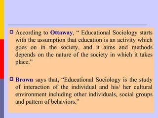    According to Ottaway, “ Educational Sociology starts
    with the assumption that education is an activity which
    goes on in the society, and it aims and methods
    depends on the nature of the society in which it takes
    place.”

   Brown says that, “Educational Sociology is the study
    of interaction of the individual and his/ her cultural
    environment including other individuals, social groups
    and pattern of behaviors.”
 