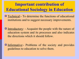 Important contribution of
Educational Sociology in Education
   Technical:- To determine the functions of educational
    institutions and to suggest necessary improvements.

   Introductory: - Acquaint the people with the nature of
    education system and its processes and also indicates
    the directions which it should follow.

   Informative:- Problems of the society and provides
    guidelines to education to solve them.
 