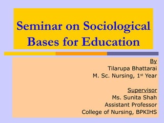 Seminar on Sociological
  Bases for Education
                                    By
                   Tilarupa Bhattarai
              M. Sc. Nursing, 1st Year

                            Supervisor
                      Ms. Sunita Shah
                   Assistant Professor
           College of Nursing, BPKIHS
 