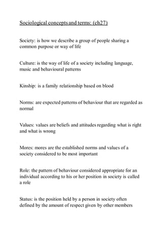 Sociological conceptsand terms: (ch27)
Society: is how we describe a group of people sharing a
common purpose or way of life
Culture: is the way of life of a society including language,
music and behavioural patterns
Kinship: is a family relationship based on blood
Norms: are expected patterns of behaviour that are regarded as
normal
Values: values are beliefs and attitudes regarding what is right
and what is wrong
Mores: mores are the established norms and values of a
society considered to be most important
Role: the pattern of behaviour considered appropriate for an
individual according to his or her position in society is called
a role
Status: is the position held by a person in society often
defined by the amount of respect given by other members
 