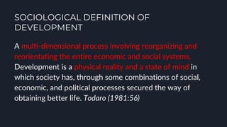 SOCIOLOGICAL DEFINITION OF
DEVELOPMENT
A multi-dimensional process involving reorganizing and
reorientating the entire economic and social systems.
Development is a physical reality and a state of mind in
which society has, through some combinations of social,
economic, and political processes secured the way of
obtaining better life. Todaro (1981:56)
 
