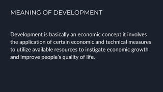 MEANING OF DEVELOPMENT
Development is basically an economic concept it involves
the application of certain economic and technical measures
to utilize available resources to instigate economic growth
and improve people’s quality of life.
 
