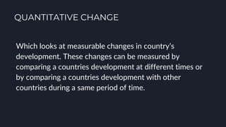 QUANTITATIVE CHANGE
Which looks at measurable changes in country’s
development. These changes can be measured by
comparing a countries development at different times or
by comparing a countries development with other
countries during a same period of time.
 