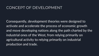 CONCEPT OF DEVELOPMENT
Consequently, development theories were designed to
activate and accelerate the process of economic growth
and move developing nations along the path charted by the
industrial ones of the West, from relying primarily on
agricultural activity to relying primarily on industrial
production and trade.
 