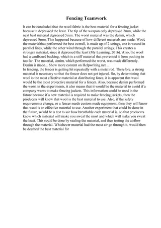 Fencing Teamwork
It can be concluded that the wool fabric is the best material for a fencing jacket
because it depressed the least. The tip of the weapon only depressed 2mm, while the
next best material depressed 5mm. The worst material was the denim, which
depressed 8mm. This happened because of how different materials are made. Wool,
the materialthat performed the best overall, is made up of 2 strings, one is wound in
parallel lines, while the other wind through the parallel strings. This creates a
stronger material, since it depressed the least (My Learning, 2016). Also, the wool
had a cardboard backing, which is a stiff material that prevented it from pushing in
too far. The material, denim, which performed the worst, was made differently.
Denim is made... Show more content on Helpwriting.net ...
In fencing, the fencer is getting hit repeatedly with a metal rod. Therefore, a strong
material is necessary so that the fencer does not get injured. So, by determining that
wool is the most effective material at distributing force, it is apparent that wool
would be the most protective material for a fencer. Also, because denim performed
the worst in the experiments, it also means that it would be the material to avoid if a
company wants to make fencing jackets. This information could be used in the
future because if a new material is required to make fencing jackets, then the
producers will know that wool is the best material to use. Also, if the safety
requirements change, or a fencer needs custom made equipment, then they will know
that wool is an effective material to use. Another experiment that could be done in
the future, would be a test to see how breathable each material is, so that producers
know which material will make you sweat the most and which will make you sweat
the least. This could be done by sealing the material, and then testing the airflow
through the material. Whichever material had the most air go through it, would then
be deemed the best material for
 