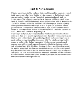 Hijab In North America
With the recent interest of the media on the topic of hijab and the oppressive symbol
that it is portrayed to be, I have decided to write my paper on the hijab and what it
means to various Muslim women. This topic is important and worth studying
because most of the information that is relayed about the hijabby the media is not
based on the opinion of Muslim women who actually wear the hijab in North America
. Currently, feminists around the world have started a campaign for a #nohijabday.
Although this movement initially began in order to speak out against the Iranian
government for forcing Iranian women to don the hijab, it quickly spiraled out of
control on social media sites such as Twitter and Facebook. This event has led to an
influx... Show more content on Helpwriting.net ...
According to Blakeman, the women often find their family members limitationss
imposed on them to be lesser to a great extent once they adopt veiling since they are
let alone carry out their duties freely and independently such as moving around in
public without being criticized by other people (36). The act of wearing a hijab by
women as well provides the best exposure for Muslim women to associate and
carry out tasks with their male work colleagues devoid of talked about regarding
their behavior (Omair 424). The hijab, therefore, defines a moral boundary around
the Muslim women as it lays down the tone of interaction with other people as well
as giving a clear indication of how the women wish to be treated, especially by men
colleagues. The hijab, as described earlier, commands respect for the Muslim women
as it exerts a moral demand upon others with the expectation that they will be valued
and treated in a manner acceptable to the
 
