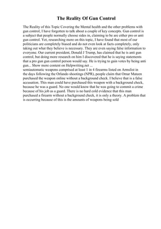 The Reality Of Gun Control
The Reality of this Topic Covering the Mental health and the other problems with
gun control, I have forgotten to talk about a couple of key concepts. Gun control is
a subject that people normally choose sides in, claiming to be are either pro or anti
gun control. Yet, researching more on this topic, I have found that most of our
politicians are completely biased and do not even look at facts completely, only
taking out what they believe is necessary. They are even saying false information to
everyone. Our current president, Donald J Trump, has claimed that he is anti gun
control, but doing more research on him I discovered that he is saying statements
that a pro gun gun control person would say. He is trying to gain votes by being anti
gun... Show more content on Helpwriting.net ...
semiautomatic weapons comprised at least 1 in 4 firearms listed on Armslist in
the days following the Orlando shootings (NPR), people claim that Omar Mateen
purchased the weapon online without a background check. I believe that is a false
accusation. This man could have purchased this weapon with a background check,
because he was a guard. No one would know that he was going to commit a crime
because of his job as a guard. There is no hard cold evidence that this man
purchased a firearm without a background check, it is only a theory. A problem that
is occurring because of this is the amounts of weapons being sold
 