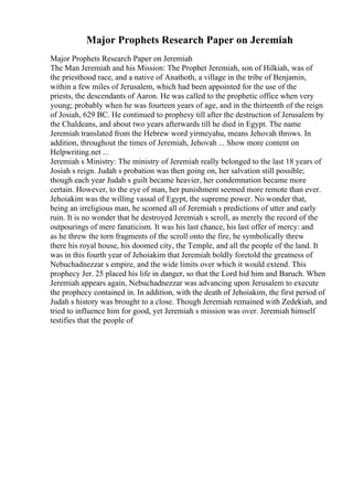 Major Prophets Research Paper on Jeremiah
Major Prophets Research Paper on Jeremiah
The Man Jeremiah and his Mission: The Prophet Jeremiah, son of Hilkiah, was of
the priesthood race, and a native of Anathoth, a village in the tribe of Benjamin,
within a few miles of Jerusalem, which had been appointed for the use of the
priests, the descendants of Aaron. He was called to the prophetic office when very
young; probably when he was fourteen years of age, and in the thirteenth of the reign
of Josiah, 629 BC. He continued to prophesy till after the destruction of Jerusalem by
the Chaldeans, and about two years afterwards till he died in Egypt. The name
Jeremiah translated from the Hebrew word yirmeyahu, means Jehovah throws. In
addition, throughout the times of Jeremiah, Jehovah ... Show more content on
Helpwriting.net ...
Jeremiah s Ministry: The ministry of Jeremiah really belonged to the last 18 years of
Josiah s reign. Judah s probation was then going on, her salvation still possible;
though each year Judah s guilt became heavier, her condemnation became more
certain. However, to the eye of man, her punishment seemed more remote than ever.
Jehoiakim was the willing vassal of Egypt, the supreme power. No wonder that,
being an irreligious man, he scorned all of Jeremiah s predictions of utter and early
ruin. It is no wonder that he destroyed Jeremiah s scroll, as merely the record of the
outpourings of mere fanaticism. It was his last chance, his last offer of mercy: and
as he threw the torn fragments of the scroll onto the fire, he symbolically threw
there his royal house, his doomed city, the Temple, and all the people of the land. It
was in this fourth year of Jehoiakim that Jeremiah boldly foretold the greatness of
Nebuchadnezzar s empire, and the wide limits over which it would extend. This
prophecy Jer. 25 placed his life in danger, so that the Lord hid him and Baruch. When
Jeremiah appears again, Nebuchadnezzar was advancing upon Jerusalem to execute
the prophecy contained in. In addition, with the death of Jehoiakim, the first period of
Judah s history was brought to a close. Though Jeremiah remained with Zedekiah, and
tried to influence him for good, yet Jeremiah s mission was over. Jeremiah himself
testifies that the people of
 