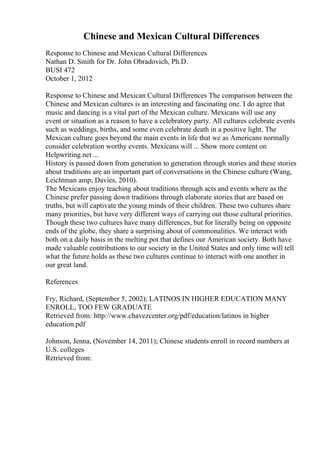 Chinese and Mexican Cultural Differences
Response to Chinese and Mexican Cultural Differences
Nathan D. Smith for Dr. John Obradovich, Ph.D.
BUSI 472
October 1, 2012
Response to Chinese and Mexican Cultural Differences The comparison between the
Chinese and Mexican cultures is an interesting and fascinating one. I do agree that
music and dancing is a vital part of the Mexican culture. Mexicans will use any
event or situation as a reason to have a celebratory party. All cultures celebrate events
such as weddings, births, and some even celebrate death in a positive light. The
Mexican culture goes beyond the main events in life that we as Americans normally
consider celebration worthy events. Mexicans will ... Show more content on
Helpwriting.net ...
History is passed down from generation to generation through stories and these stories
about traditions are an important part of conversations in the Chinese culture (Wang,
Leichtman amp; Davies, 2010).
The Mexicans enjoy teaching about traditions through acts and events where as the
Chinese prefer passing down traditions through elaborate stories that are based on
truths, but will captivate the young minds of their children. These two cultures share
many priorities, but have very different ways of carrying out those cultural priorities.
Though these two cultures have many differences, but for literally being on opposite
ends of the globe, they share a surprising about of commonalities. We interact with
both on a daily basis in the melting pot that defines our American society. Both have
made valuable contributions to our society in the United States and only time will tell
what the future holds as these two cultures continue to interact with one another in
our great land.
References
Fry, Richard, (September 5, 2002); LATINOS IN HIGHER EDUCATION
: MANY
ENROLL, TOO FEW GRADUATE
Retrieved from: http://www.chavezcenter.org/pdf/education/latinos in higher
education.pdf
Johnson, Jenna, (November 14, 2011); Chinese students enroll in record numbers at
U.S. colleges
Retrieved from:
 