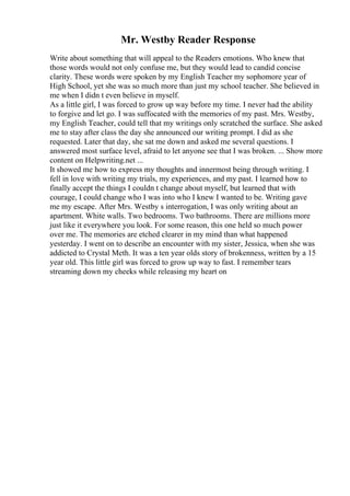 Mr. Westby Reader Response
Write about something that will appeal to the Readers emotions. Who knew that
those words would not only confuse me, but they would lead to candid concise
clarity. These words were spoken by my English Teacher my sophomore year of
High School, yet she was so much more than just my school teacher. She believed in
me when I didn t even believe in myself.
As a little girl, I was forced to grow up way before my time. I never had the ability
to forgive and let go. I was suffocated with the memories of my past. Mrs. Westby,
my English Teacher, could tell that my writings only scratched the surface. She asked
me to stay after class the day she announced our writing prompt. I did as she
requested. Later that day, she sat me down and asked me several questions. I
answered most surface level, afraid to let anyone see that I was broken. ... Show more
content on Helpwriting.net ...
It showed me how to express my thoughts and innermost being through writing. I
fell in love with writing my trials, my experiences, and my past. I learned how to
finally accept the things I couldn t change about myself, but learned that with
courage, I could change who I was into who I knew I wanted to be. Writing gave
me my escape. After Mrs. Westby s interrogation, I was only writing about an
apartment. White walls. Two bedrooms. Two bathrooms. There are millions more
just like it everywhere you look. For some reason, this one held so much power
over me. The memories are etched clearer in my mind than what happened
yesterday. I went on to describe an encounter with my sister, Jessica, when she was
addicted to Crystal Meth. It was a ten year olds story of brokenness, written by a 15
year old. This little girl was forced to grow up way to fast. I remember tears
streaming down my cheeks while releasing my heart on
 