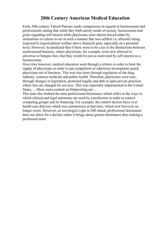 20th Century American Medical Education
Early 20th century Talcott Parsons made comparisons in regards to businessmen and
professionals stating that while they both satisfy needs of society, businessmen had
goals regarding self interest while physicians were almost forced either by
institutions or culture to act in such a manner that was selfless i.e. altruistic being
expected to regard patient welfare above financial gain, especially on a personal
level. However, he predicted that if there were to be a lax in the distinctions between
medicineand business, where physicians, for example, were now allowed to
advertise or bargain fees, that they would be just as motivated by self interest as a
businessman.
Over time however, medical education went through a reform in order to limit the
supply of physicians in order to put competitors or otherwise incompetent quack
physicians out of business. This was also done through regulation of the drug
industry, contract medicine and public health. Therefore, physicians were now,
through changes in legislation, protected legally and able to open private practices
where fees are charged for services. This was especially implemented in the United
States. ... Show more content on Helpwriting.net ...
This time also birthed the term professional dominance which refers to the ways in
which clinical and legal autonomy are used by a profession in order to control
competing groups and its financing. For example, the control doctors have over
health care delivery which was autonomous at that time, which now however no
longer exists. However, as sociologist Light in 200 stated, professional dominance
does not allow for a decline rather it brings about greater dominance thus making a
profession more
 