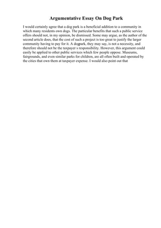 Argumentative Essay On Dog Park
I would certainly agree that a dog park is a beneficial addition to a community in
which many residents own dogs. The particular benefits that such a public service
offers should not, in my opinion, be dismissed. Some may argue, as the author of the
second article does, that the cost of such a project is too great to justify the larger
community having to pay for it. A dogpark, they may say, is not a necessity, and
therefore should not be the taxpayer s responsibility. However, this argument could
easily be applied to other public services which few people oppose. Museums,
fairgrounds, and even similar parks for children, are all often built and operated by
the cities that own them at taxpayer expense. I would also point out that
 