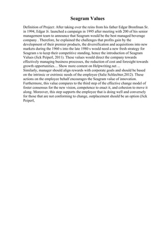 Seagram Values
Definition of Project: After taking over the reins from his father Edgar Bronfman Sr.
in 1994, Edgar Jr. launched a campaign in 1995 after meeting with 200 of his senior
management team to announce that Seagram would be the best managed beverage
company . Therefore, he explained the challenges that profits gain by the
development of their premier products, the diversification and acquisitions into new
markets during the 1960 s into the late 1980 s would need a new fresh strategy for
Seagram s to keep their competitive standing, hence the introduction of Seagram
Values (Jick Peiperl, 2011). These values would direct the company towards
effectively managing business processes, the reduction of cost and foresight towards
growth opportunities.... Show more content on Helpwriting.net ...
Similarly, manager should align rewards with corporate goals and should be based
on the intrinsic or extrinsic needs of the employee (Salie Schlechter,2012). These
actions on the employee behalf encourages the Seagram value of innovation.
Furthermore, this value compares to the third step of the effective change model of
foster consensus for the new vision, competence to enact it, and cohesion to move it
along. Moreover, this step supports the employee that is doing well and conversely
for those that are not conforming to change, outplacement should be an option (Jick
Peiperl,
 