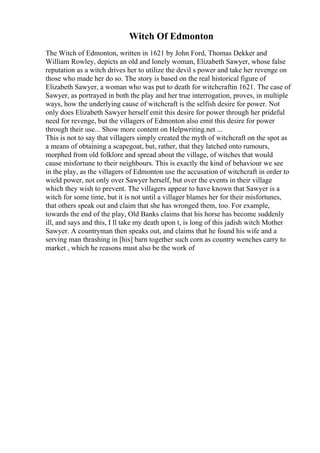 Witch Of Edmonton
The Witch of Edmonton, written in 1621 by John Ford, Thomas Dekker and
William Rowley, depicts an old and lonely woman, Elizabeth Sawyer, whose false
reputation as a witch drives her to utilize the devil s power and take her revenge on
those who made her do so. The story is based on the real historical figure of
Elizabeth Sawyer, a woman who was put to death for witchcraftin 1621. The case of
Sawyer, as portrayed in both the play and her true interrogation, proves, in multiple
ways, how the underlying cause of witchcraft is the selfish desire for power. Not
only does Elizabeth Sawyer herself emit this desire for power through her prideful
need for revenge, but the villagers of Edmonton also emit this desire for power
through their use... Show more content on Helpwriting.net ...
This is not to say that villagers simply created the myth of witchcraft on the spot as
a means of obtaining a scapegoat, but, rather, that they latched onto rumours,
morphed from old folklore and spread about the village, of witches that would
cause misfortune to their neighbours. This is exactly the kind of behaviour we see
in the play, as the villagers of Edmonton use the accusation of witchcraft in order to
wield power, not only over Sawyer herself, but over the events in their village
which they wish to prevent. The villagers appear to have known that Sawyer is a
witch for some time, but it is not until a villager blames her for their misfortunes,
that others speak out and claim that she has wronged them, too. For example,
towards the end of the play, Old Banks claims that his horse has become suddenly
ill, and says and this, I ll take my death upon t, is long of this jadish witch Mother
Sawyer. A countryman then speaks out, and claims that he found his wife and a
serving man thrashing in [his] barn together such corn as country wenches carry to
market , which he reasons must also be the work of
 